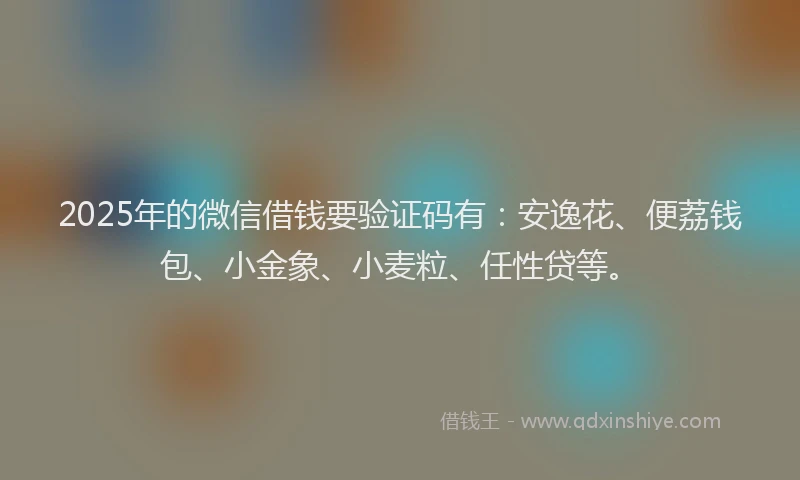 2025年的微信借钱要验证码有：安逸花、便荔钱包、小金象、小麦粒、任性贷等。