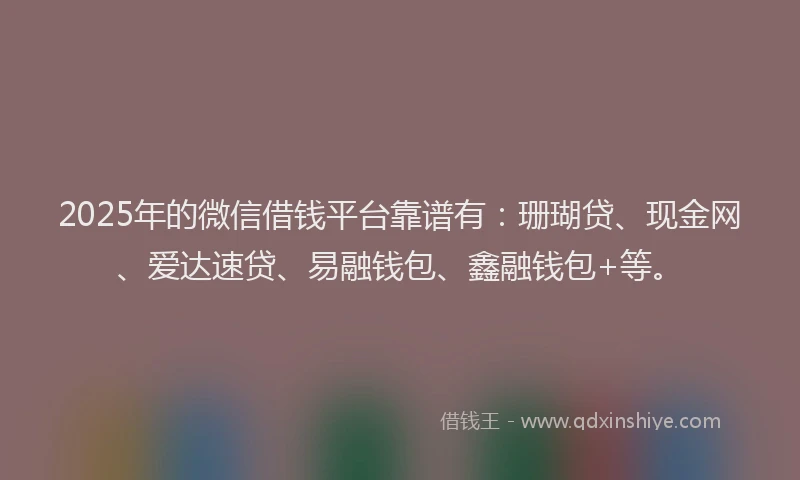 2025年的微信借钱平台靠谱有：珊瑚贷、现金网、爱达速贷、易融钱包、鑫融钱包+等。
