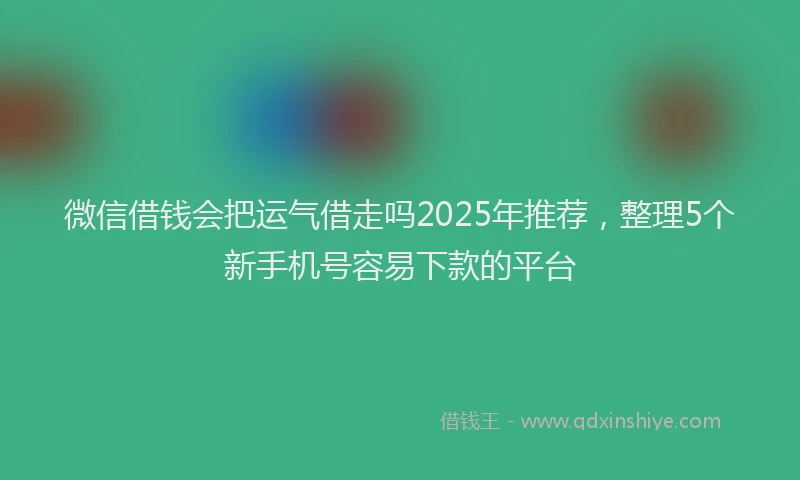 微信借钱会把运气借走吗2025年推荐，整理5个新手机号容易下款的平台