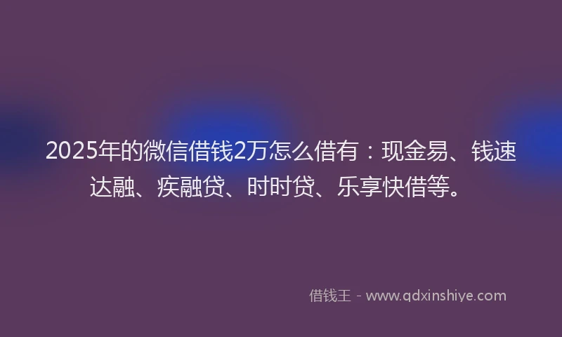 2025年的微信借钱2万怎么借有：现金易、钱速达融、疾融贷、时时贷、乐享快借等。