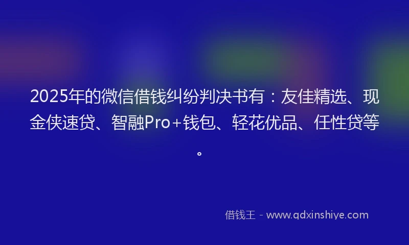 2025年的微信借钱纠纷判决书有：友佳精选、现金侠速贷、智融Pro+钱包、轻花优品、任性贷等。
