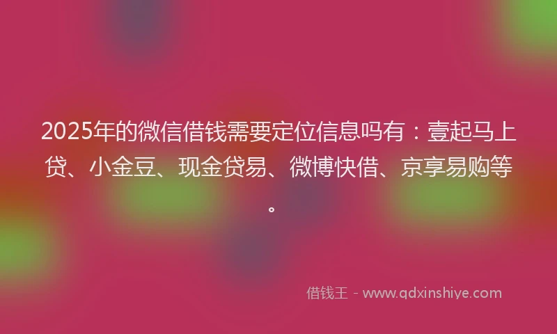 2025年的微信借钱需要定位信息吗有：壹起马上贷、小金豆、现金贷易、微博快借、京享易购等。