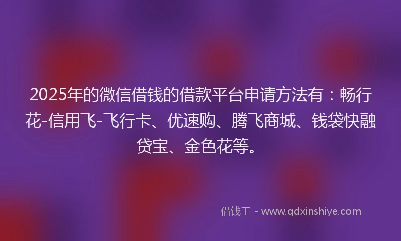 2025年的微信借钱的借款平台申请方法有：畅行花-信用飞-飞行卡、优速购、腾飞商城、钱袋快融贷宝、金色花等。