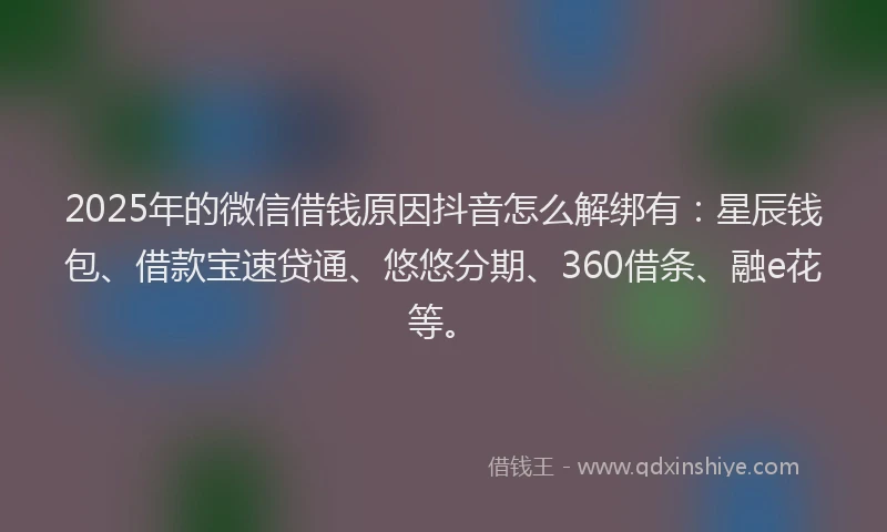 2025年的微信借钱原因抖音怎么解绑有：星辰钱包、借款宝速贷通、悠悠分期、360借条、融e花等。