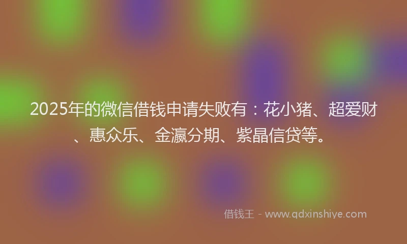 2025年的微信借钱申请失败有：花小猪、超爱财、惠众乐、金瀛分期、紫晶信贷等。