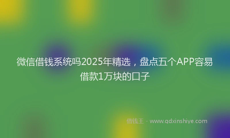 微信借钱系统吗2025年精选，盘点五个APP容易借款1万块的口子