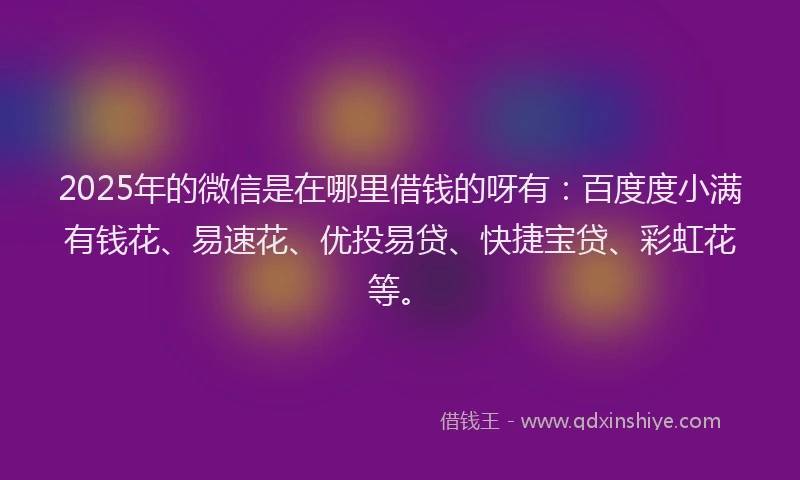 2025年的微信是在哪里借钱的呀有：百度度小满有钱花、易速花、优投易贷、快捷宝贷、彩虹花等。