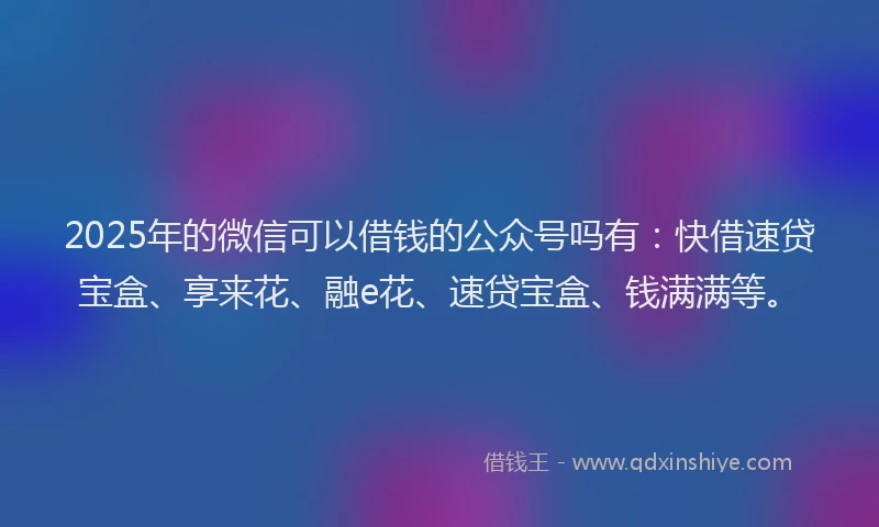 2025年的微信可以借钱的公众号吗有：快借速贷宝盒、享来花、融e花、速贷宝盒、钱满满等。