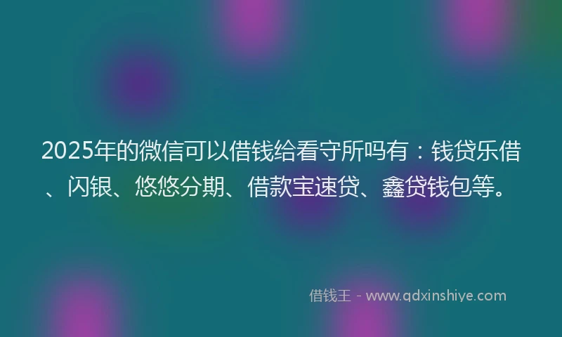 2025年的微信可以借钱给看守所吗有：钱贷乐借、闪银、悠悠分期、借款宝速贷、鑫贷钱包等。