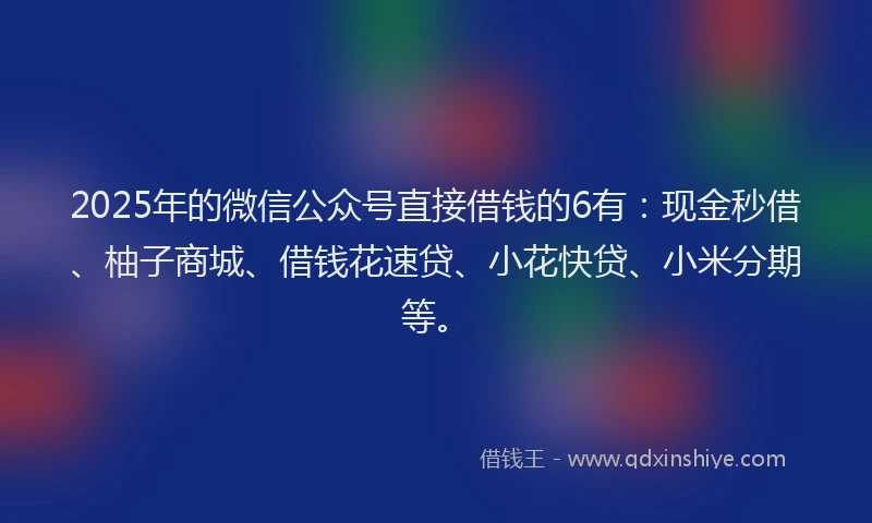 2025年的微信公众号直接借钱的6有：现金秒借、柚子商城、借钱花速贷、小花快贷、小米分期等。