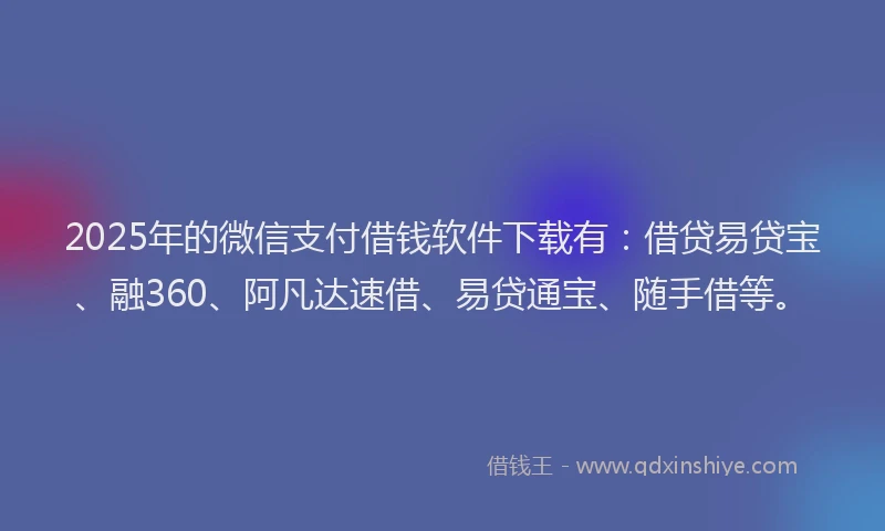 2025年的微信支付借钱软件下载有：借贷易贷宝、融360、阿凡达速借、易贷通宝、随手借等。