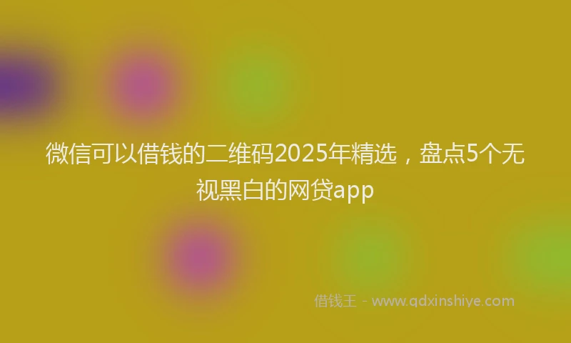微信可以借钱的二维码2025年精选，盘点5个无视黑白的网贷app