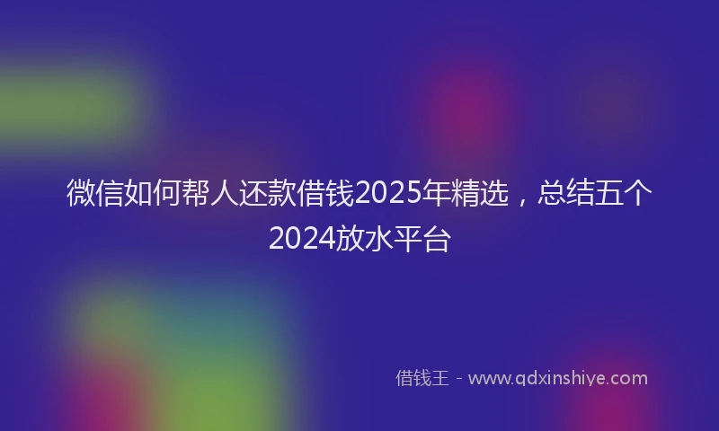 微信如何帮人还款借钱2025年精选，总结五个2024放水平台