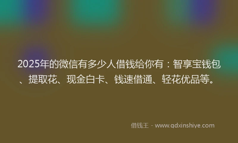 2025年的微信有多少人借钱给你有：智享宝钱包、提取花、现金白卡、钱速借通、轻花优品等。