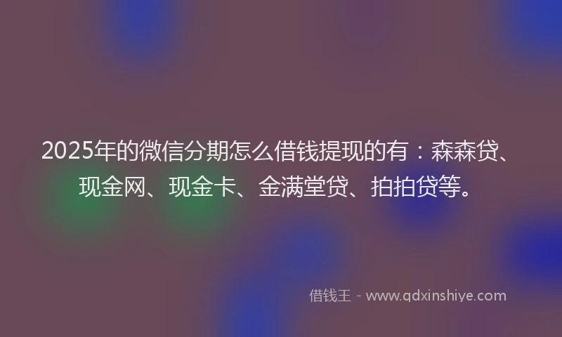 2025年的微信分期怎么借钱提现的有：森森贷、现金网、现金卡、金满堂贷、拍拍贷等。