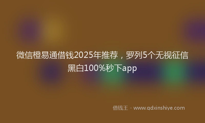 微信橙易通借钱2025年推荐，罗列5个无视征信黑白100%秒下app