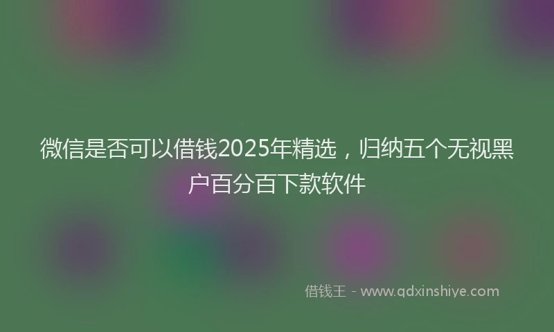 微信是否可以借钱2025年精选，归纳五个无视黑户百分百下款软件
