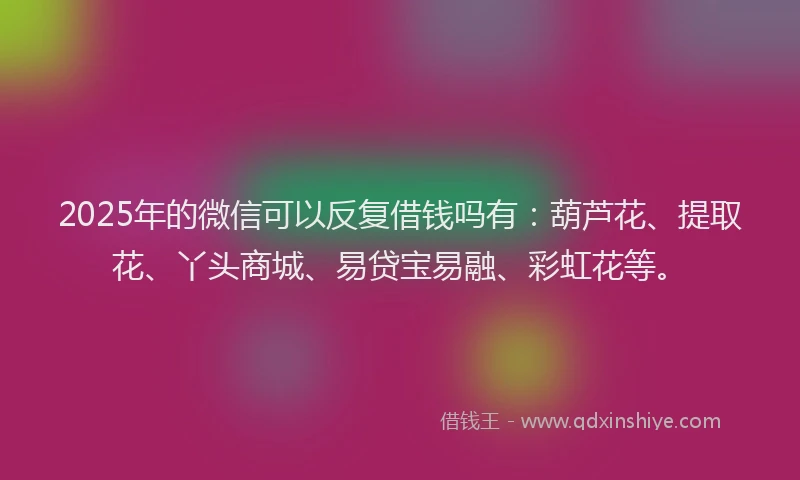 2025年的微信可以反复借钱吗有：葫芦花、提取花、丫头商城、易贷宝易融、彩虹花等。