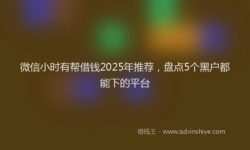 微信小时有帮借钱2025年推荐，盘点5个黑户都能下的平台