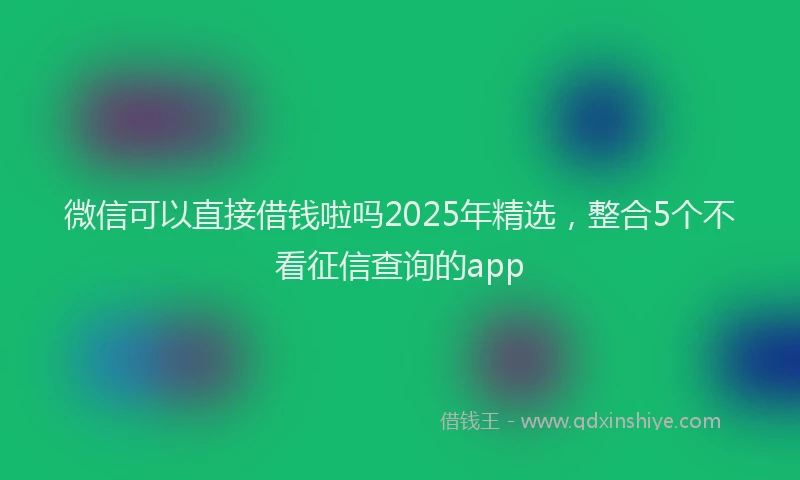 微信可以直接借钱啦吗2025年精选，整合5个不看征信查询的app