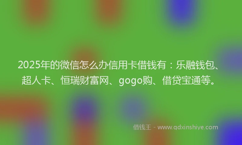 2025年的微信怎么办信用卡借钱有：乐融钱包、超人卡、恒瑞财富网、gogo购、借贷宝通等。