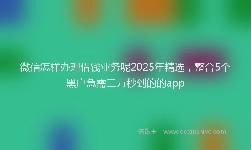微信怎样办理借钱业务呢2025年精选，整合5个黑户急需三万秒到的的app