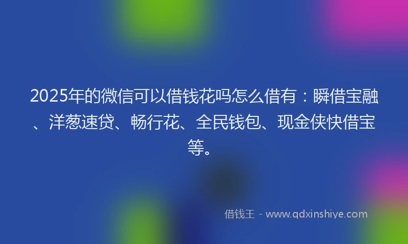 2025年的微信可以借钱花吗怎么借有：瞬借宝融、洋葱速贷、畅行花、全民钱包、现金侠快借宝等。