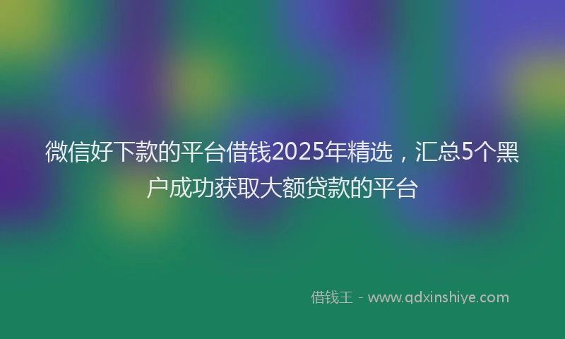 微信好下款的平台借钱2025年精选，汇总5个黑户成功获取大额贷款的平台
