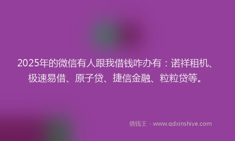 2025年的微信有人跟我借钱咋办有：诺祥租机、极速易借、原子贷、捷信金融、粒粒贷等。