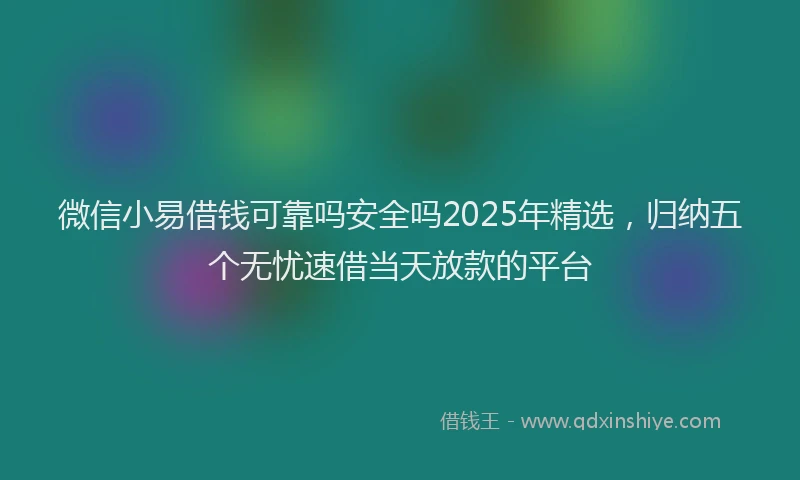微信小易借钱可靠吗安全吗2025年精选，归纳五个无忧速借当天放款的平台