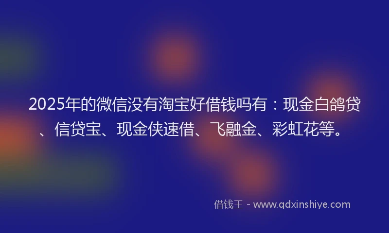 2025年的微信没有淘宝好借钱吗有：现金白鸽贷、信贷宝、现金侠速借、飞融金、彩虹花等。