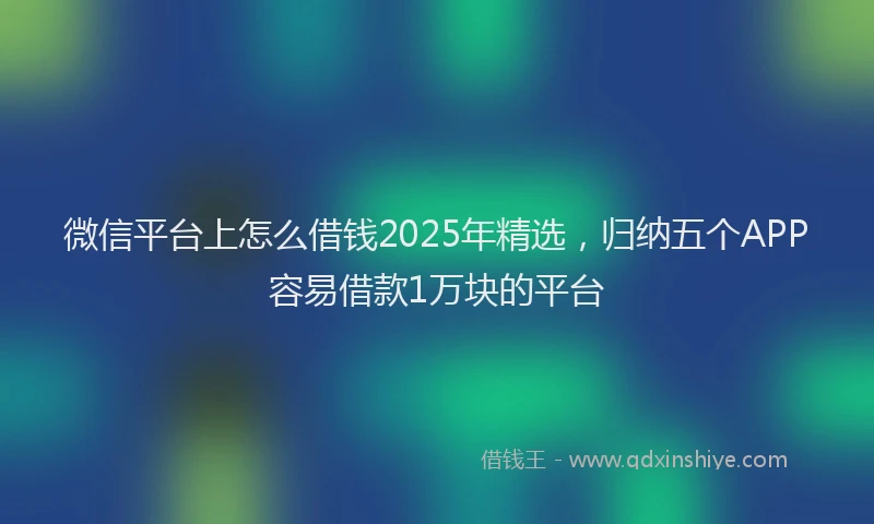 微信平台上怎么借钱2025年精选，归纳五个APP容易借款1万块的平台