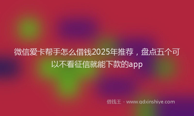 微信爱卡帮手怎么借钱2025年推荐，盘点五个可以不看征信就能下款的app