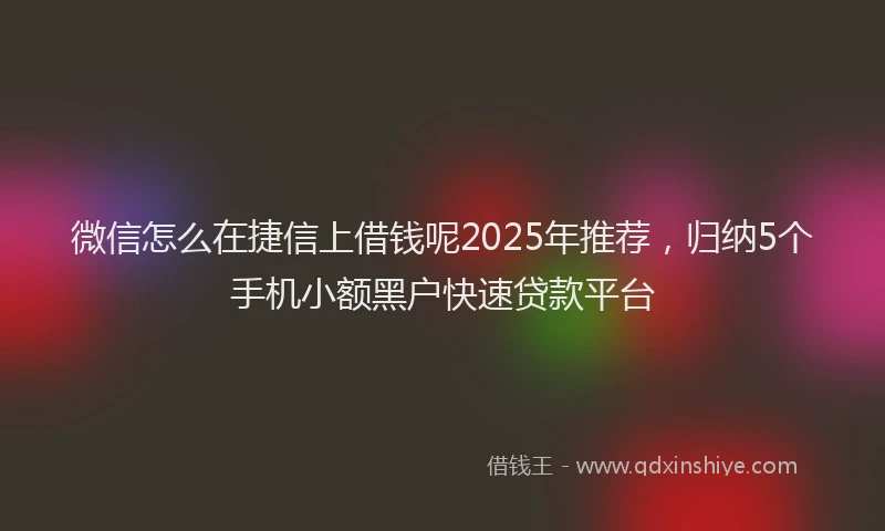 微信怎么在捷信上借钱呢2025年推荐，归纳5个手机小额黑户快速贷款平台