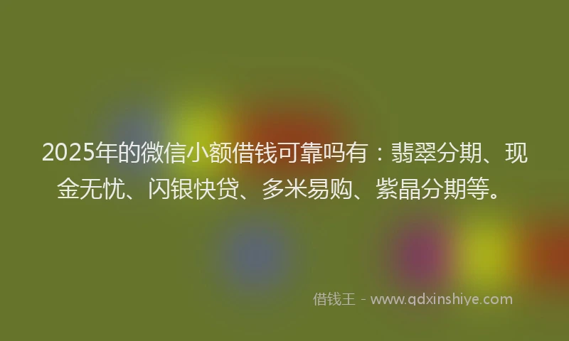 2025年的微信小额借钱可靠吗有：翡翠分期、现金无忧、闪银快贷、多米易购、紫晶分期等。