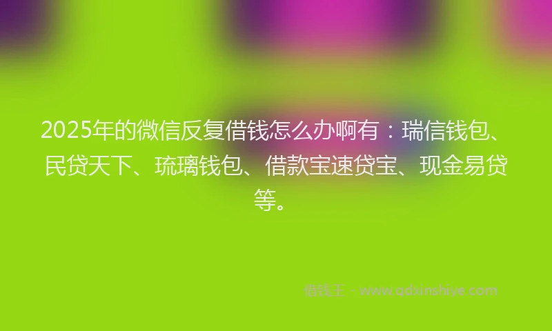 2025年的微信反复借钱怎么办啊有：瑞信钱包、民贷天下、琉璃钱包、借款宝速贷宝、现金易贷等。
