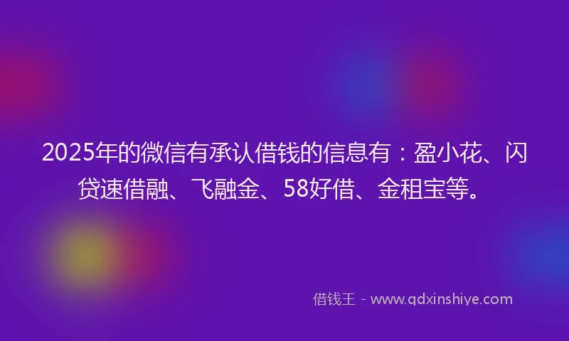 2025年的微信有承认借钱的信息有：盈小花、闪贷速借融、飞融金、58好借、金租宝等。