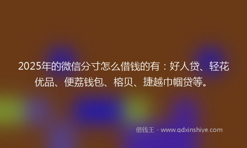 2025年的微信分寸怎么借钱的有：好人贷、轻花优品、便荔钱包、榕贝、捷越巾帼贷等。