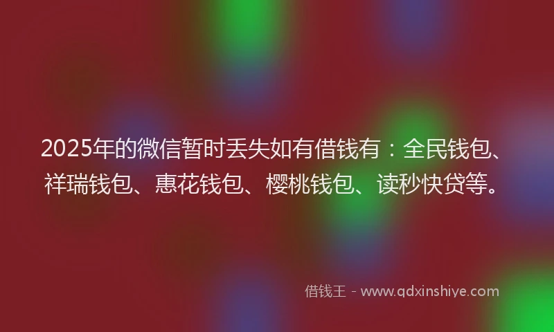 2025年的微信暂时丢失如有借钱有：全民钱包、祥瑞钱包、惠花钱包、樱桃钱包、读秒快贷等。