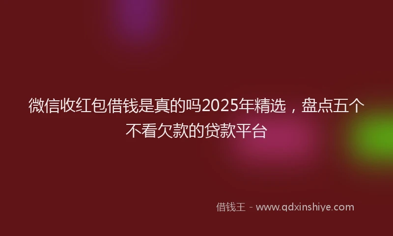 微信收红包借钱是真的吗2025年精选，盘点五个不看欠款的贷款平台