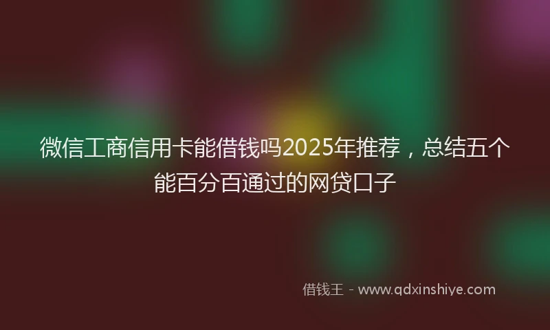 微信工商信用卡能借钱吗2025年推荐，总结五个能百分百通过的网贷口子