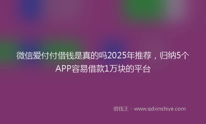 微信爱付付借钱是真的吗2025年推荐，归纳5个APP容易借款1万块的平台