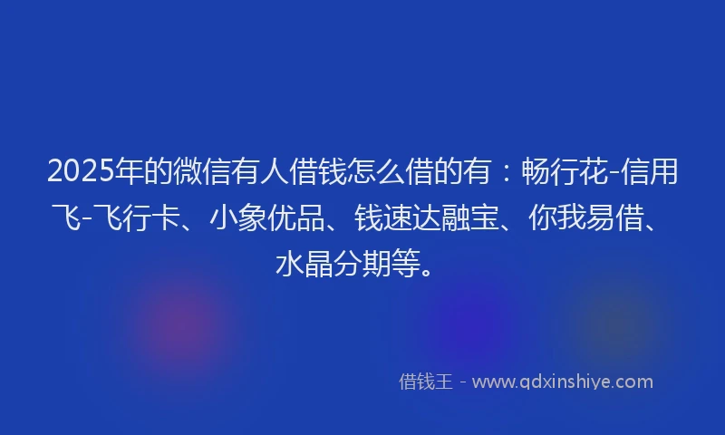 2025年的微信有人借钱怎么借的有：畅行花-信用飞-飞行卡、小象优品、钱速达融宝、你我易借、水晶分期等。