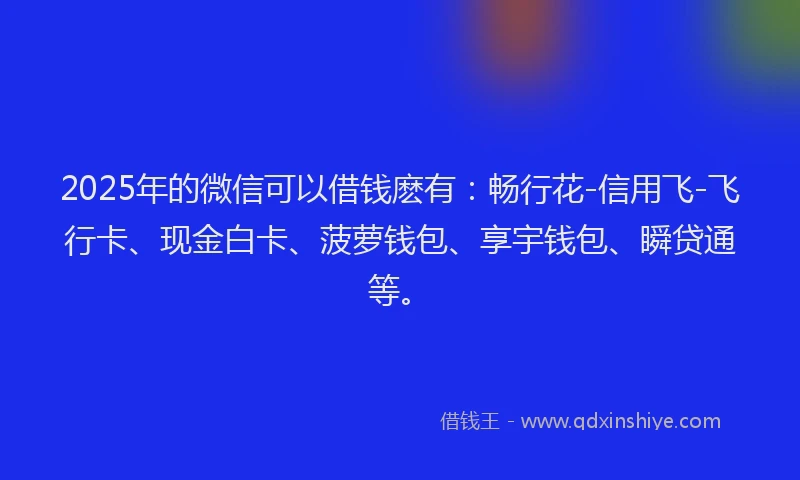 2025年的微信可以借钱麽有：畅行花-信用飞-飞行卡、现金白卡、菠萝钱包、享宇钱包、瞬贷通等。