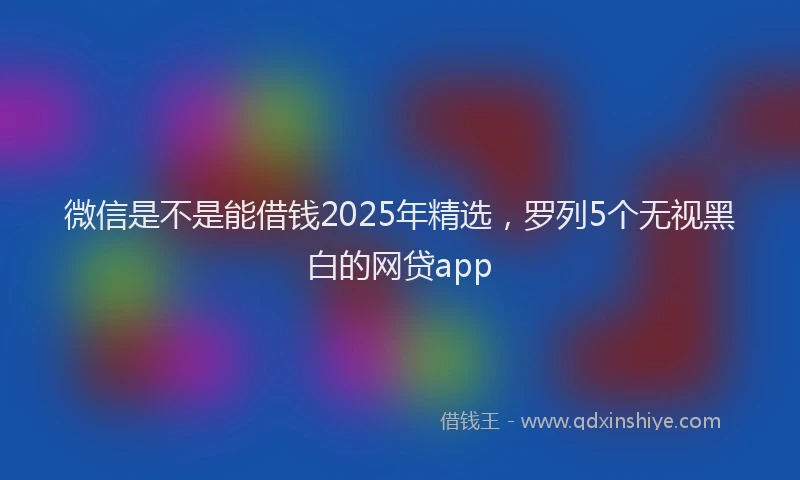 微信是不是能借钱2025年精选，罗列5个无视黑白的网贷app