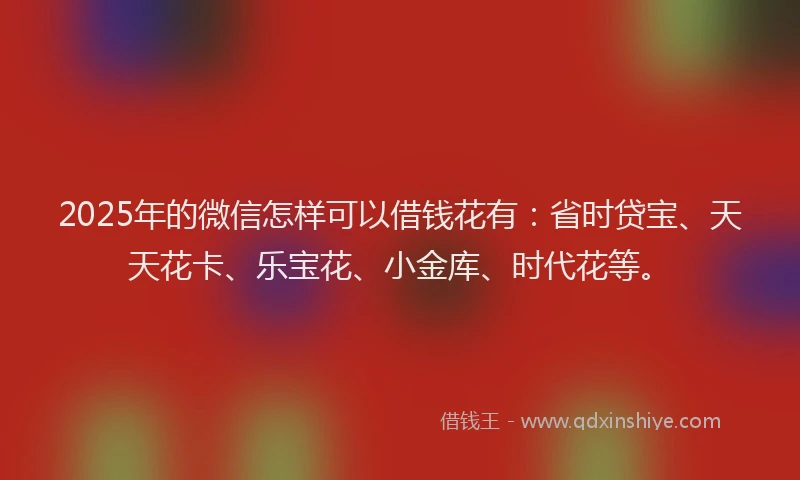 2025年的微信怎样可以借钱花有：省时贷宝、天天花卡、乐宝花、小金库、时代花等。