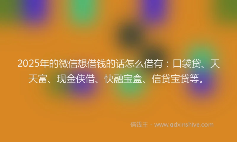 2025年的微信想借钱的话怎么借有：口袋贷、天天富、现金侠借、快融宝盒、信贷宝贷等。