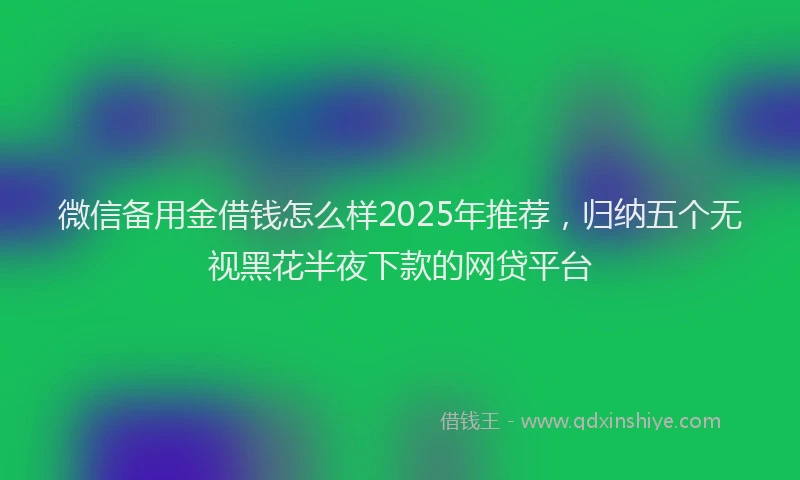 微信备用金借钱怎么样2025年推荐，归纳五个无视黑花半夜下款的网贷平台