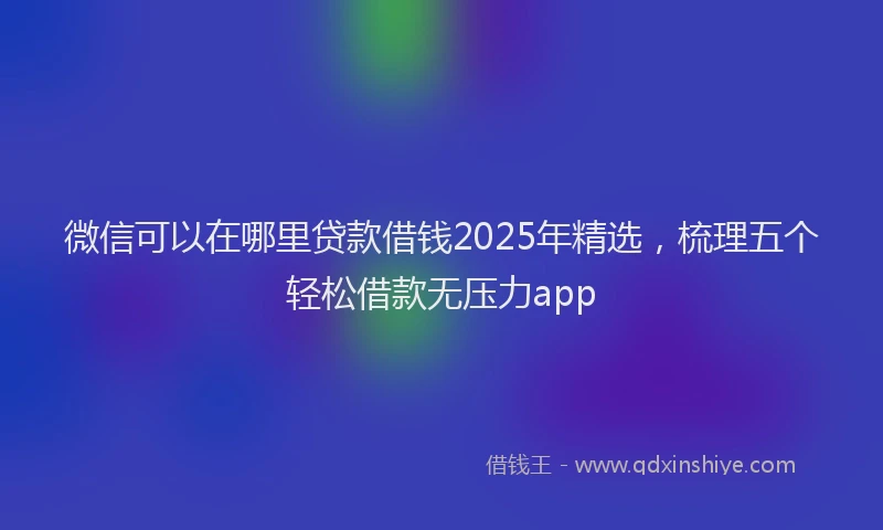 微信可以在哪里贷款借钱2025年精选，梳理五个轻松借款无压力app