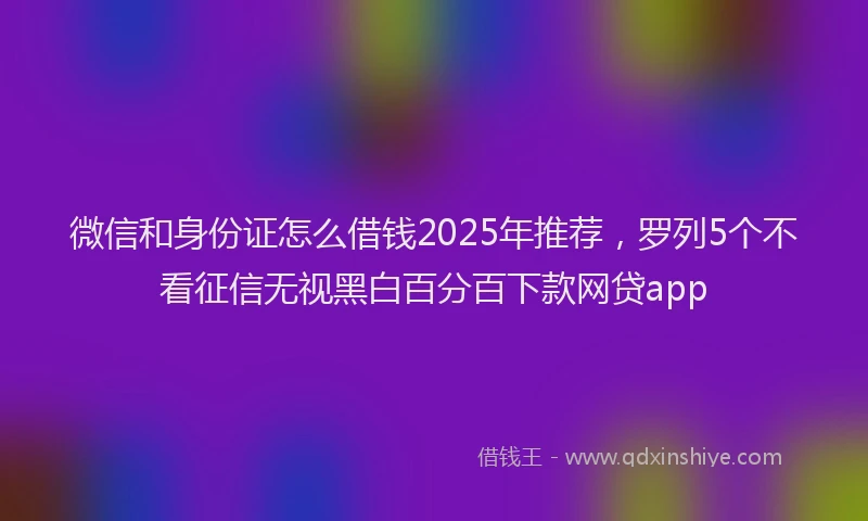 微信和身份证怎么借钱2025年推荐，罗列5个不看征信无视黑白百分百下款网贷app